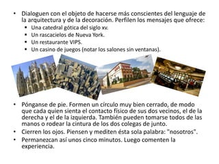 • Dialoguen con el objeto de hacerse más conscientes del lenguaje de
la arquitectura y de la decoración. Perfilen los mensajes que ofrece:
 Una catedral gótica del siglo xv.
 Un rascacielos de Nueva York.
 Un restaurante VIPS.
 Un casino de juegos (notar los salones sin ventanas).
• Pónganse de pie. Formen un círculo muy bien cerrado, de modo
que cada quien sienta el contacto físico de sus dos vecinos, el de la
derecha y el de la izquierda. También pueden tomarse todos de las
manos o rodear la cintura de los dos colegas de junto.
• Cierren los ojos. Piensen y mediten ésta sola palabra: "nosotros".
• Permanezcan así unos cinco minutos. Luego comenten la
experiencia.
 