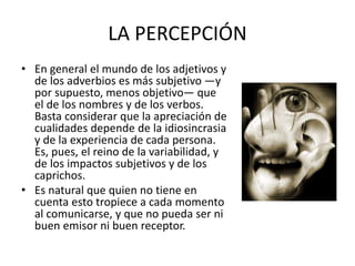 LA PERCEPCIÓN
• En general el mundo de los adjetivos y
de los adverbios es más subjetivo —y
por supuesto, menos objetivo— que
el de los nombres y de los verbos.
Basta considerar que la apreciación de
cualidades depende de la idiosincrasia
y de la experiencia de cada persona.
Es, pues, el reino de la variabilidad, y
de los impactos subjetivos y de los
caprichos.
• Es natural que quien no tiene en
cuenta esto tropiece a cada momento
al comunicarse, y que no pueda ser ni
buen emisor ni buen receptor.
 