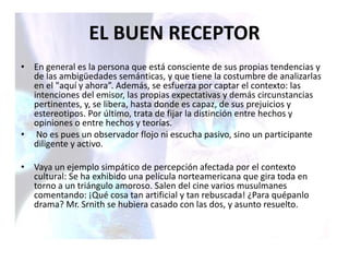 • En general es la persona que está consciente de sus propias tendencias y
de las ambigüedades semánticas, y que tiene la costumbre de analizarlas
en el "aquí y ahora”. Además, se esfuerza por captar el contexto: las
intenciones del emisor, las propias expectativas y demás circunstancias
pertinentes, y, se libera, hasta donde es capaz, de sus prejuicios y
estereotipos. Por último, trata de fijar la distinción entre hechos y
opiniones o entre hechos y teorías.
• No es pues un observador flojo ni escucha pasivo, sino un participante
diligente y activo.
• Vaya un ejemplo simpático de percepción afectada por el contexto
cultural: Se ha exhibido una película norteamericana que gira toda en
torno a un triángulo amoroso. Salen del cine varios musulmanes
comentando: ¡Qué cosa tan artificial y tan rebuscada! ¿Para quépanlo
drama? Mr. Srnith se hubiera casado con las dos, y asunto resuelto.
EL BUEN RECEPTOR
 