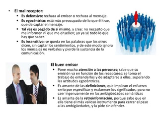 • El mal receptor:
 Es defensivo: rechaza al emisor o rechaza al mensaje.
 Es egocéntrico: está más preocupado de lo que él trae,
que de captar el mensaje.
 Tal vez es pagado de sí mismo, y cree: no necesito que
me informen ni que me enseñen; yo ya sé todo lo que
hay que saber.
 Es insensitivo: se queda en las palabras que los otros
dicen, sin captar los sentimientos, y de este modo ignora
los mensajes no verbales y pierde la sustancia de la
comunicación.
• El buen emisor
 Pone mucha atención a las personas; sabe que su
emisión va en función de los receptores: se toma el
trabajo de entenderlos y de adaptarse a ellos, superando
las actitudes egocéntricas.
 Es amante de las definiciones, que implican el esfuerzo
serio por especificar y esclarecer los significados, para no
caer ingenuamente en las ambigüedades semánticas
 Es amante de la retroinformación, porque sabe que en
ella tiene el más valioso instrumento para cerrar el paso
a las ambigüedades, y la pide sin ofender.
 