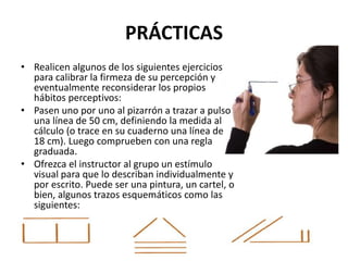 PRÁCTICAS
• Realicen algunos de los siguientes ejercicios
para calibrar la firmeza de su percepción y
eventualmente reconsiderar los propios
hábitos perceptivos:
• Pasen uno por uno al pizarrón a trazar a pulso
una línea de 50 cm, definiendo la medida al
cálculo (o trace en su cuaderno una línea de
18 cm). Luego comprueben con una regla
graduada.
• Ofrezca el instructor al grupo un estímulo
visual para que lo describan individualmente y
por escrito. Puede ser una pintura, un cartel, o
bien, algunos trazos esquemáticos como las
siguientes:
 