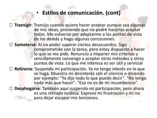 • Estilos de comunicación. (cont)
 Transigir: Transijo cuando quiero hacer aceptar aunque sea algunas
de mis ideas, previendo que no podré hacerlas aceptar
todas. Me esfuerzo por adaptarme a los puntos de vista
de los demás y hago algunas concesiones.
 Someterse: Al no poder superar ciertos desacuerdos. Sigo
comprometido con la tarea, pero estoy dispuesto a hacer
lo que se me pide. Renuncio a imponer mis criterios y
sencillamente convengo a aceptar otros métodos y otros
puntos de vista. Lo que me interesa es ser útil y servicial
 Retirarse: Suspendo mi participación. Ya no tengo interés en lo que
se haga. Muestro mi desinterés con el silencio o diciendo
por ejemplo: "Ya dije todo lo que puedo decir". "No tengo
nada más que hacer". "Eso no es de mi incumbencia".
 Desahogarse: También aquí suspendo mi participación, pero ahora
es una retirada ruidosa. Expreso mi frustración y mi ira
para dejar escapar mis tensiones.
 