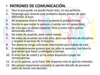 • PATRONES DE COMUNICACIÓN.
1. Hice lo que pude; no puedo hacer más; no soy perfecto.
2. Propongo que veamos este problema desde puntos de vista
diferentes al tuyo.
3. Mi propuesta ahorra dinero y aumenta la productividad.
4. Decida lo que mejor le parezca y cuente con mi apoyo total.
5. No crea que no deseo cooperar. Pero a veces me la ponen
demasiado difícil...
6. No estoy de acuerdo, pero usted manda.
7. No estoy de acuerdo con este plan, pero soy hombre de disciplina
y respeto el parecer de la mayoría.
8. Por ahora no tengo suficiente información para hablar de esto.
9. Si verdaderamente quieres que tus jefes te aprecien, haz bien lo
que tienes qué hacer y entrégalo a tiempo.
10. El error fue de usted y yo no estoy dispuesto a pagar las
consecuencias.
11. Si así lo quieres, así lo haré. Me importas más tú que los métodos.
12. Me parece importante consultar la opinión del jefe de personal
antes de tomar una decisión.
 
