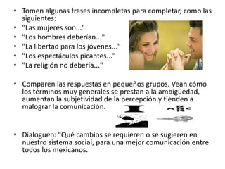 • Tomen algunas frases incompletas para completar, como las
siguientes:
• "Las mujeres son..."
• "Los hombres deberían..."
• "La libertad para los jóvenes..."
• "Los espectáculos picantes..."
• "La religión no debería..."
• Comparen las respuestas en pequeños grupos. Vean cómo
los términos muy generales se prestan a la ambigüedad,
aumentan la subjetividad de la percepción y tienden a
malograr la comunicación.
• Dialoguen: "Qué cambios se requieren o se sugieren en
nuestro sistema social, para una mejor comunicación entre
todos los mexicanos.
 