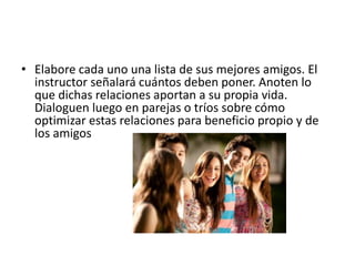 • Elabore cada uno una lista de sus mejores amigos. El
instructor señalará cuántos deben poner. Anoten lo
que dichas relaciones aportan a su propia vida.
Dialoguen luego en parejas o tríos sobre cómo
optimizar estas relaciones para beneficio propio y de
los amigos
 