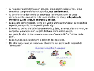 • Al no poder entendernos con alguien, al no poder expresarnos, al no
sentirnos comprendidos y aceptados, nos sentimos mal.
• Al deteriorarse dentro de las empresas la comunicación de unos
departamentos con otros o de unos niveles con otros, sobreviene la
ineficacia y, a la larga, la anarquía y el caos.
• La palabra comunicación, viene del verbo latino comunicare, que significa
repartir, compartir, hacer partícipe de algo.
• Este verbo deriva del adjetivo communis, y éste, a su vez, de cum = con, en
conjunto, y munus = don, regalo, trabajo, obra, oficio, cargo.
• Así pues, la idea básica de comunicarse es “compartir” o “tomar parte
con”.
• La comunicación es siempre la calle de dos sentidos.
• De otra manera no se respeta ni el mínimo del significado original de
“compartir”.
 