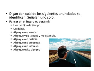 • Digan con cuál de los siguientes enunciados se
identifican. Señalen uno solo.
• Pensar en el futuro es para mí:
 Una pérdida de tiempo.
 Un deber.
 Algo que me asusta.
 Algo que vale la pena y me estimula.
 Algo que me fastidia.
 Algo que me preocupa.
 Algo que me interesa.
 Algo que evito siempre
 