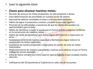 • Lean la siguiente clave:
• Claves para alcanzar nuestras metas:
• Decisión de alcanzar las metas propuestas; no sólo propósito o deseo.
• Clara determinación de prioridades en nuestra escala de valores.
• Voluntad de obtener resultados en base a una actividad constante.
• Hábito de lograr lo propuesto y evaluar y aceptar lo que esto significa.
• Previsión de las dificultades y conciencia de que los obstáculos pueden ser
oportunidades para el éxito.
• Hábito de identificar y medir la ayuda que en forma directa o indirecta recibimos
en la consecución de nuestras metas.
• Hábito de medir los beneficios que dichos logros nos reportan y repercuten en
otros.
• Autoconvencimiento de nuestra capacidad y libertad para lograr éxito en la
consecución de metas superiores.
• Conciencia de nuestra proyección a largo plazo sin perder de vista las metas
intermedias.
• Desenvolvimiento de nuestras capacidades creativas para obtener lo que en forma
inteligente hemos planeado.
• Estilo de fijarse siempre una meta superior apenas lograda la que ocupaba nuestra
atención.
•
• Califíquense del 10 (excelente) al 5 (pésimo) en cada uno de los puntos
 