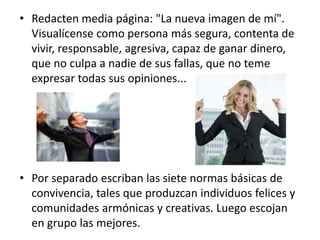 • Redacten media página: "La nueva imagen de mí".
Visualícense como persona más segura, contenta de
vivir, responsable, agresiva, capaz de ganar dinero,
que no culpa a nadie de sus fallas, que no teme
expresar todas sus opiniones...
• Por separado escriban las siete normas básicas de
convivencia, tales que produzcan individuos felices y
comunidades armónicas y creativas. Luego escojan
en grupo las mejores.
 