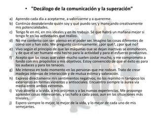 • "Decálogo de la comunicación y la superación”
a) Aprendo cada día a aceptarme, a valorizarme y a quererme.
b) Continúo descubriendo quién soy y qué puedo ser, y manejando creativamente
mis potencialidades.
c) Tengo fe en mí, en mis ideales y en mi trabajo. Sé que habrá un mañana mejor si
tengo fe en las actividades que realizo.
d) No me contento con ser: pienso en el poder ser. Imagino las cosas diferentes de
como son y han sido. Me pregunto continuamente: ¿por qué?, ¿por qué no?
e) Vivo según el principio de que las máquinas que se dejan inactivas se enmohecen,
y de que el ser humano está hecho para la actividad y para el esfuerzo productivo.
f) Acepto que las cosas que valen mucho suelen costar mucho, y me comprometo a
fondo con mis propósitos y mis objetivos. Estoy convencido de que el éxito es para
los audaces y para los tenaces.
g) Me intereso en todo momento en las personas que me rodean. Trato de crear
madejas intensas de interacción y de mutua estima y valoración.
h) Expreso directamente mis sentimientos negativos; no los reprimo ni tampoco los
exteriorizo en formas violentas y antisociales. Encuentro siempre la áurea vía
media entre ambos extremos.
i) Vivo abierto a la vida, a mis prójimos y a las nuevas experiencias. Me propongo
aprender cosas interesantes, y las hallo a cada paso, aun en las situaciones más
triviales.
j) Espero siempre lo mejor, lo mejor de la vida, y lo mejor de cada uno de mis
semejantes.
 