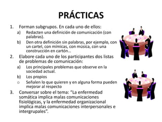 PRÁCTICAS
1. Forman subgrupos. En cada uno de ellos:
a) Redacten una definición de comunicación (con
palabras).
b) Den otra definición sin palabras, por ejemplo, con
un cartel, con mímicas, con música, con una
construcción en cartón…
2. Elabore cada uno de los participantes dos listas
de problemas de comunicación:
a) Los principales problemas que observe en la
sociedad actual.
b) Los propios
o Señalen lo que quieren y en alguna forma pueden
mejorar al respecto
3. Conversar sobre el tema: “La enfermedad
somática implica malas comunicaciones
fisiológicas, y la enfermedad organizacional
implica malas comunicaciones interpersonales e
intergrupales”.
 