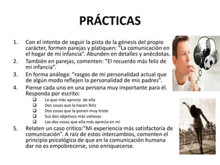 PRÁCTICAS
1. Con el intento de seguir la pista de la génesis del propio
carácter, formen parejas y platiquen: “La comunicación en
el hogar de mi infancia”. Abunden en detalles y anécdotas.
2. También en parejas, comenten: “El recuerdo más feliz de
mi infancia”.
3. En forma análoga: “rasgos de mi personalidad actual que
de algún modo reflejen la personalidad de mis padres”.
4. Piense cada uno en una persona muy importante para él.
Responda por escrito:
 Lo que más aprecio de ella
 Dos cosas que la hacen feliz
 Dos cosas que la ponen muy triste
 Sus dos objetivos más valiosos
 Las dos cosas que ella más aprecia en mi
5. Relaten un caso crítico:”Mi experiencia más satisfactoria de
comunicación”. A raíz de estos intercambios, comenten el
principio psicológico de que en la comunicación humana
dar no es empobrecerse, sino enriquecerse.
 