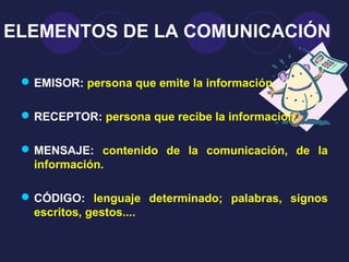 ELEMENTOS DE LA COMUNICACIÓN

  EMISOR: persona que emite la información.

  RECEPTOR: persona que recibe la información.

  MENSAJE: contenido de la comunicación, de la
   información.

  CÓDIGO: lenguaje determinado; palabras, signos
   escritos, gestos....
 
