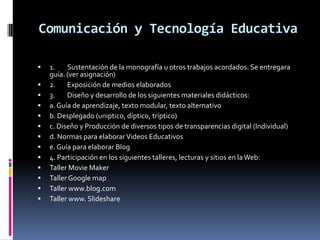 Comunicación y Tecnología Educativa

   1.    Sustentación de la monografía u otros trabajos acordados. Se entregara
    guía. (ver asignación)
   2.    Exposición de medios elaborados
   3.    Diseño y desarrollo de los siguientes materiales didácticos:
   a. Guía de aprendizaje, texto modular, texto alternativo
   b. Desplegado (uniptico, díptico, tríptico)
   c. Diseño y Producción de diversos tipos de transparencias digital (Individual)
   d. Normas para elaborar Videos Educativos
   e. Guía para elaborar Blog
   4. Participación en los siguientes talleres, lecturas y sitios en la Web:
   Taller Movie Maker
   Taller Google map
   Taller www.blog.com
   Taller www. Slideshare
 