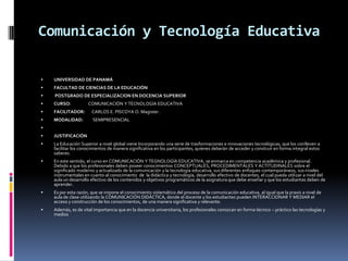 Comunicación y Tecnología Educativa

   UNIVERSIDAD DE PANAMÁ
   FACULTAD DE CIENCIAS DE LA EDUCACIÓN
   POSTGRADO DE ESPECIALIZACION EN DOCENCIA SUPERIOR
   CURSO:           COMUNICACIÓN Y TECNOLOGÍA EDUCATIVA
   FACILITADOR:       CARLOS E. PISCOYA O. Magister.
   MODALIDAD:         SEMIPRESENCIAL

   JUSTIFICACIÓN
   La Educación Superior a nivel global viene Incorporando una serie de trasformaciones e innovaciones tecnológicas, que los conlleven a
    facilitar los conocimientos de manera significativa en los participantes, quienes deberán de acceder y construir en forma integral estos
    saberes.
   En este sentido, el curso en COMUNICACIÓN Y TEGNOLOGÍA EDUCATIVA, se enmarca en competencia académica y profesional.
    Debido a que los profesionales deben poseer conocimientos CONCEPTUALES, PROCEDIMENTALES Y ACTITUDINALES sobre el
    significado moderno y actualizado de la comunicación y la tecnología educativa; sus diferentes enfoques contemporáneos, sus niveles
    instrumentales en cuanto al conocimiento de la didáctica y tecnología, desarrollo efectivo de docentes, el cual pueda utilizar a nivel del
    aula un desarrollo efectivo de los contenidos y objetivos programáticos de la asignatura que debe enseñar y que los estudiantes deben de
    aprender.
   Es por esta razón, que se impone el conocimiento sistemático del proceso de la comunicación educativa, al igual que la praxis a nivel de
    aula de clase utilizando la COMUNICACIÓN DIDÁCTICA, donde el docente y los estudiantes pueden INTERACCIONAR Y MEDIAR el
    acceso y construcción de los conocimientos, de una manera significativa y relevante.
   Además, es de vital importancia que en la docencia universitaria, los profesionales conozcan en forma técnico – práctico las tecnologías y
    medios
 