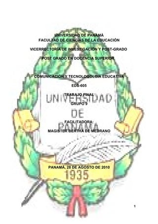 UNIVERSIDAD DE PANAMÁ
   FACULTAD DE CIENCIAS DE LA EDUCACIÓN

VICERRECTORÍA DE INVESTIGACIÓN Y POST-GRADO

     POST GRADO EN DOCENCIA SUPERIOR



 COMUNICACIÓN Y TECNOLOGOLGIA EDUCATIVA

                  EDS-605

               TRABAJO FINAL

                  GRUPO 9



               FACILITADORA:

       MAGISTER BERTHA DE MEDRANO




        PANAMÁ, 28 DE AGOSTO DE 2010




                                              1
 