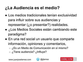 @jjlarreawww.juanjoselarrea.com
¿La Audiencia es el medio?
● Los medios tradicionales tenían exclusividad
para influir sobre sus audiencias y
representar (¿o presentar?) realidades.
● ¿Los Medios Sociales están cambiando este
paradigma?
● En una red social un usuario que comparte
información, opiniones y comentarios,
○ ¿Es un Medio de Comunicación en sí mismo?
○ ¿Tiene audiencia? ¿Influye?
 