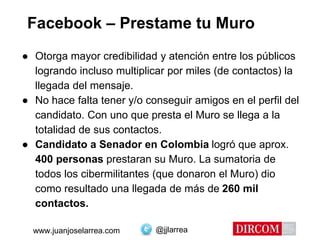 @jjlarreawww.juanjoselarrea.com
Facebook – Prestame tu Muro
● Otorga mayor credibilidad y atención entre los públicos
logrando incluso multiplicar por miles (de contactos) la
llegada del mensaje.
● No hace falta tener y/o conseguir amigos en el perfil del
candidato. Con uno que presta el Muro se llega a la
totalidad de sus contactos.
● Candidato a Senador en Colombia logró que aprox.
400 personas prestaran su Muro. La sumatoria de
todos los cibermilitantes (que donaron el Muro) dio
como resultado una llegada de más de 260 mil
contactos.
 
