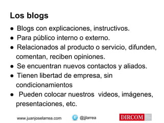 @jjlarreawww.juanjoselarrea.com
Los blogs
● Blogs con explicaciones, instructivos.
● Para público interno o externo.
● Relacionados al producto o servicio, difunden,
comentan, reciben opiniones.
● Se encuentran nuevos contactos y aliados.
● Tienen libertad de empresa, sin
condicionamientos
● Pueden colocar nuestros videos, imágenes,
presentaciones, etc.
 