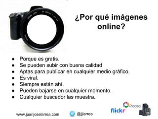 @jjlarreawww.juanjoselarrea.com
¿Por qué imágenes
online?
● Porque es gratis.
● Se pueden subir con buena calidad
● Aptas para publicar en cualquier medio gráfico.
● Es viral.
● Siempre están ahí.
● Pueden bajarse en cualquier momento.
● Cualquier buscador las muestra.
@jjlarreawww.juanjoselarrea.com
 