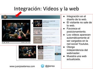 @jjlarreawww.juanjoselarrea.com
Integración: Videos y la web
● Integración en el
diseño de la web.
● El visitante no sale de
la web.
● Favorece el
posicionamiento.
● Los videos aparecen
automáticamente al
ser cargados en la
red social Youtube.
● Otorga
independencia del
webmaster.
● Muestra una web
actualizada.
 