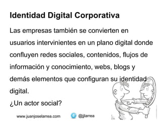 @jjlarreawww.juanjoselarrea.com
Identidad Digital Corporativa
Las empresas también se convierten en
usuarios intervinientes en un plano digital donde
confluyen redes sociales, contenidos, flujos de
información y conocimiento, webs, blogs y
demás elementos que configuran su identidad
digital.
¿Un actor social?
@jjlarreawww.juanjoselarrea.com
 