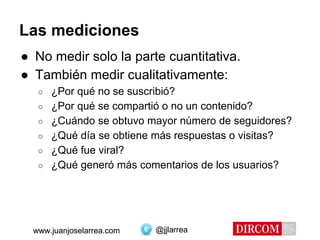 @jjlarreawww.juanjoselarrea.com
Las mediciones
● No medir solo la parte cuantitativa.
● También medir cualitativamente:
○ ¿Por qué no se suscribió?
○ ¿Por qué se compartió o no un contenido?
○ ¿Cuándo se obtuvo mayor número de seguidores?
○ ¿Qué día se obtiene más respuestas o visitas?
○ ¿Qué fue viral?
○ ¿Qué generó más comentarios de los usuarios?
@jjlarreawww.juanjoselarrea.com
 