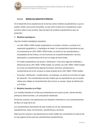 INSTITUTO DE EDUCACION SUPERIOR TECNOLOGICO PUBLICO DE ABANCAY
CARRERA PROFESIONAL DE PRODUCCION PECUARIA
PÁGINA 9
3.3.1.2. MODELOS ARQUITECTÓNICOS
En el desarrollo de la arquitectura de la red hay varios modelos arquitectónicos s que se
pueden utilizar como punto de partida, ya sea como la base de su arquitectura o para
construir sobre lo que ya tiene. Hay tres tipos de modelos arquitectónicos aquí se
presentan:
Modelos topológicos:
Hay dos modelos topológicos populares:
- La LAN / MAN / WAN modelo arquitectónico es simple e intuitivo y se basa en la
separación geográfica y / o topológica de redes. Su característica importante es que,
al concentrarse en LAN / MAN / WAN límites, se centra en las características y
necesidades de los límites y en las funciones de compartimentalización, servicio,
desempeño y características de la red a lo largo de esos límites.
- El modelo arquitectónico de acceso / distribución / Core tiene algunas similitudes y
diferencias de la LAN / MAN / WAN modelo. Es similar a la LAN / MAN / WAN modelo
en el que se compartimenta algunas funciones, servicios, prestaciones y
características de la red, aunque no hasta el grado de la LAN / MAN / WAN modelo.
- El acceso / distribución / modelo básico, sin embargo, se centra en la función en lugar
de ubicación. Una característica de este modelo que es importante es que se puede
utilizar para reflejar el comportamiento de la red en su acceso, áreas de distribución,
y el núcleo.
Modelos basados en el flujo:
Los modelos basados en el flujo que presentamos son punto a punto, cliente-servidor,
jerárquica cliente-servidor, y la computación distribuida.
Donde los usuarios y las aplicaciones son bastante coherentes en sus comportamientos
de flujo a lo largo de la red.
Las características importantes de este modelo son en las características
arquitectónicas, flujos, de funciones, características y servicios.
Dado que los usuarios y las aplicaciones en este modelo son consistentes en toda la red,
no hay lugares obvios para las características arquitectónicas.
 