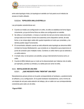 INSTITUTO DE EDUCACION SUPERIOR TECNOLOGICO PUBLICO DE ABANCAY
CARRERA PROFESIONAL DE PRODUCCION PECUARIA
PÁGINA 13
entre esta topología mixta y la topología en estrella con hub pasivo es el método de
acceso al medio utilizado.
3.3.2.3.4. TOPOLOGÍA ANILLO-ESTRELLA
Las principales características son:
Cuando se instala una configuración en anillo, el anillo se establece de forma lógica
únicamente, ya que de forma física se utiliza una configuración en estrella.
Se utiliza un concentrador, o incluso un servidor de red (uno de los nodos de la red,
aunque esto es el menor número de ocasiones) como dispositivo central, de esta
forma, si se rompe algún cable sólo queda inoperativo el nodo que conectaba, y los
demás pueden seguir funcionando.
El concentrador utilizado cuando se está utilizando esta topología se denomina MAU
(Unidad de Acceso Multiestación), que consiste en un dispositivo que proporciona el
punto de conexión para múltiples nodos. Contiene un anillo interno que se extiende a
un anillo externo.
A simple vista, la red parece una estrella, aunque internamente funciona como un
anillo.
Cuando la MAU detecta que un nodo se ha desconectado (por haberse roto el cable,
por ejemplo), puentea su entrada y su salida para así cerrar el anillo.
3.3.3. INSTALACION DE UNA RED
3.3.3.1. ¿QUE NECESITO PARA "MONTAR" UNA RED?
Necesitaremos pensar primero en la parte correspondiente al hardware, y posteriormente
al software y a su configuración. En la parte hardware necesitaremos, como mínimo de
una tarjeta de red para cada estación de trabajo y de un cable con sus correspondientes
conectores para cada uno de ellos.
Figura N°001:
 
