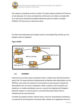 INSTITUTO DE EDUCACION SUPERIOR TECNOLOGICO PUBLICO DE ABANCAY
CARRERA PROFESIONAL DE PRODUCCION PECUARIA
PÁGINA 16
Otro aspecto a consideras es el bus a utilizar. Si nuestra máquina posee bus PCI este es
el más adecuado. Si no fuera así deberemos conformarnos con utilizar una tarjeta ISA.
En el caso de los ordenadores portátiles deberemos optar por instalar una tarjeta
PCMCIA o PC Card como se denominan ahora.
Por último será interesante que la tarjeta cuente con tecnología Plug and Play que nos
facilitará mucho la instalación:
Figura N°004:
3.4. INTERNET
Internet dio sus primeros pasos en Estados Unidos, a finales de los años 60 (durante la
guerra fría). Por aquel entonces el Departamento de Defensa había desarrollado una red,
ARPAnet, cuya misión era mantener la comunicación en caso de guerra. Arpanet fue
desarrollada como una red de investigación militar y sustituía a otra red anterior que
obedecía a un modelo centralizado y que era, a ojos de los dirigentes del Pentágono,
altamente insegura: en caso de guerra, una sola bomba podría destruir toda su
infraestructura de comunicaciones.
A medida que pasaba el tiempo, Arpanet crecía y crecía en computadoras conectadas y,
a comienzos de los 80 aparecen numerosas redes. Aquello era un gigantesco banco de
 