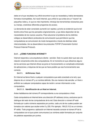 INSTITUTO DE EDUCACION SUPERIOR TECNOLOGICO PUBLICO DE ABANCAY
CARRERA PROFESIONAL DE PRODUCCION PECUARIA
PÁGINA 17
datos en el que resultaba muy difícil encontrar lo que se necesitaba y había demasiados
formatos incompatibles. Así nació Internet, que unificó lo que antes era un "rosario" de
pequeñas redes y, lo que es más importante, introdujo las herramientas necesarias para
su manejo, creándose diferentes programas de acceso.
La demanda de estar conectado aumentó con rapidez y pronto se evidenció que la red
tendría otros fines que los pensados originariamente, y que éstos dependían de las
necesidades de los nuevos usuarios. Para solucionar el problema de los distintos
códigos se desarrollaron protocolos de comunicación que permitieron que las
computadoras se comunicaran de modo transparente a través de distintas redes
interconectadas. Así se desarrollaron los protocolos TCP/IP (Transmisión Control
Protocol /Internet Protocol).
3.4.1. ¿CÓMO FUNCIONA INTERNET?
Internet responde a una arquitectura cliente - servidor. Esto no quiere decir que sea una
relación únicamente entre dos computadoras. En el momento en que utilizamos alguno
de los servicios que Internet ofrece se pone en funcionamiento un complicado entramado
de aplicaciones y máquinas de las que se hace posible que ese funcionamiento sea
correcto.
3.4.1.1. Anfitriones: Host.
En Internet se llama Host a cualquier computadora que esté conectado a la red y que
dispone de un número IP y un nombre definido. De una manera más sencilla: un Host o
anfitrión es cualquier computadora capaz de recibir o enviar información a otra
computadora.
3.4.1.1.1. Identificación de un Host en Internet.
Antes hablábamos del número IP correspondiente a una computadora o Host.
Cada computadora en Internet tiene una dirección (IP address) única y exclusiva que lo
distingue del resto de las computadoras de la red. Esta dirección o número IP está
formada por cuatro números separados por puntos, cada uno de los cuales pueden ser
tomados con valores que oscilan entre 0 y 255. Por ejemplo, 199.23.15.2 es un número
IP valido. Todo programa o aplicación en Internet necesita conocer el número IP de la
computadora con el que quiere comunicarse.Los nombres están formados por conjunto
de palabras separadas por puntos.
 