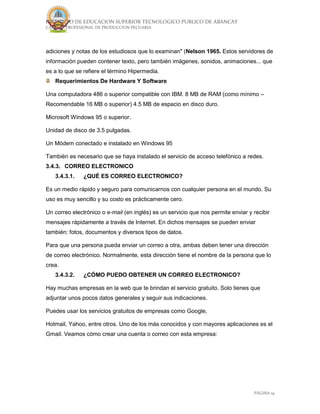 INSTITUTO DE EDUCACION SUPERIOR TECNOLOGICO PUBLICO DE ABANCAY
CARRERA PROFESIONAL DE PRODUCCION PECUARIA
PÁGINA 19
adiciones y notas de los estudiosos que lo examinan" (Nelson 1965. Estos servidores de
información pueden contener texto, pero también imágenes, sonidos, animaciones... que
es a lo que se refiere el término Hipermedia.
Requerimientos De Hardware Y Software
Una computadora 486 o superior compatible con IBM. 8 MB de RAM (como mínimo –
Recomendable 16 MB o superior) 4.5 MB de espacio en disco duro.
Microsoft Windows 95 o superior.
Unidad de disco de 3.5 pulgadas.
Un Módem conectado e instalado en Windows 95
También es necesario que se haya instalado el servicio de acceso telefónico a redes.
3.4.3. CORREO ELECTRONICO
3.4.3.1. ¿QUÉ ES CORREO ELECTRONICO?
Es un medio rápido y seguro para comunicarnos con cualquier persona en el mundo. Su
uso es muy sencillo y su costo es prácticamente cero.
Un correo electrónico o e-mail (en inglés) es un servicio que nos permite enviar y recibir
mensajes rápidamente a través de Internet. En dichos mensajes se pueden enviar
también: fotos, documentos y diversos tipos de datos.
Para que una persona pueda enviar un correo a otra, ambas deben tener una dirección
de correo electrónico. Normalmente, esta dirección tiene el nombre de la persona que lo
crea.
3.4.3.2. ¿CÓMO PUEDO OBTENER UN CORREO ELECTRONICO?
Hay muchas empresas en la web que te brindan el servicio gratuito. Solo tienes que
adjuntar unos pocos datos generales y seguir sus indicaciones.
Puedes usar los servicios gratuitos de empresas como Google,
Hotmail, Yahoo, entre otros. Uno de los más conocidos y con mayores aplicaciones es el
Gmail. Veamos cómo crear una cuenta o correo con esta empresa:
 