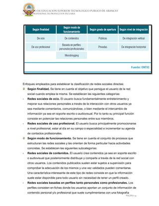 INSTITUTO DE EDUCACION SUPERIOR TECNOLOGICO PUBLICO DE ABANCAY
CARRERA PROFESIONAL DE PRODUCCION PECUARIA
PÁGINA 24
Enfoques empleados para establecer la clasificación de redes sociales directas:
Según finalidad. Se tiene en cuenta el objetivo que persigue el usuario de la red
social cuando emplea la misma. Se establecen las siguientes categorías:
- Redes sociales de ocio. El usuario busca fundamentalmente entretenimiento y
mejorar sus relaciones personales a través de la interacción con otros usuarios ya
sea mediante comentarios, comunicándose, o bien mediante el intercambio de
información ya sea en soporte escrito o audiovisual. Por lo tanto su principal función
consiste en potenciar las relaciones personales entre sus miembros.
- Redes sociales de uso profesional. El usuario busca principalmente promocionarse
a nivel profesional, estar al día en su campo o especialidad e incrementar su agenda
de contactos profesionales.
Según modo de funcionamiento. Se tiene en cuenta el conjunto de procesos que
estructuran las redes sociales y las orientan de forma particular hacia actividades
concretas. Se establecen las siguientes subcategorías:
- Redes sociales de contenidos. El usuario crea contenidos ya sea en soporte escrito
o audiovisual que posteriormente distribuye y comparte a través de la red social con
otros usuarios. Los contenidos publicados suelen estar sujetos a supervisión para
comprobar la adecuación de los mismos y una vez validados pueden comentarse.
Una característica interesante de este tipo de redes consiste en que la información
suele estar disponible para todo usuario sin necesidad de tener un perfil creado.
- Redes sociales basadas en perfiles tanto personales como profesionales. Los
perfiles consisten en fichas donde los usuarios aportan un conjunto de información de
contenido personal y/o profesional que suele cumplimentarse con una fotografía
 
