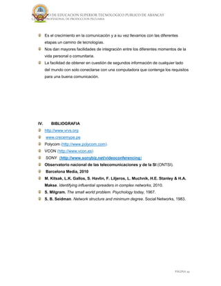 INSTITUTO DE EDUCACION SUPERIOR TECNOLOGICO PUBLICO DE ABANCAY
CARRERA PROFESIONAL DE PRODUCCION PECUARIA
PÁGINA 29
Es el crecimiento en la comunicación y a su vez llevamos con las diferentes
etapas un camino de tecnologías.
Nos dan mayores facilidades de integración entre los diferentes momentos de la
vida personal o comunitaria.
La facilidad de obtener en cuestión de segundos información de cualquier lado
del mundo con solo conectarse con una computadora que contenga los requisitos
para una buena comunicación.
IV. BIBLIOGRAFIA
http://www.vrvs.org
www.crecemype.pe
Polycom (http://www.polycom.com).
VCON (http://www.vcon.es)
SONY (http://www.sonybiz.net/videoconferencing)
Observatorio nacional de las telecomunicaciones y de la SI (ONTSI).
Barcelona Media, 2010
M. Kitsak, L.K. Gallos, S. Havlin, F. Liljeros, L. Muchnik, H.E. Stanley & H.A.
Makse. Identifying influential spreaders in complex networks, 2010.
S. Milgram. The small world problem. Psychology today, 1967.
S. B. Seidman. Network structure and minimum degree. Social Networks, 1983.
 