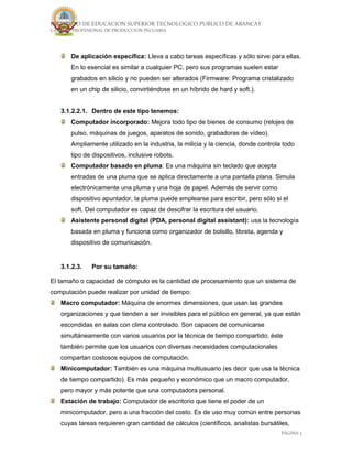 INSTITUTO DE EDUCACION SUPERIOR TECNOLOGICO PUBLICO DE ABANCAY
CARRERA PROFESIONAL DE PRODUCCION PECUARIA
PÁGINA 3
De aplicación específica: Lleva a cabo tareas específicas y sólo sirve para ellas.
En lo esencial es similar a cualquier PC, pero sus programas suelen estar
grabados en silicio y no pueden ser alterados (Firmware: Programa cristalizado
en un chip de silicio, convirtiéndose en un híbrido de hard y soft.).
3.1.2.2.1. Dentro de este tipo tenemos:
Computador incorporado: Mejora todo tipo de bienes de consumo (relojes de
pulso, máquinas de juegos, aparatos de sonido, grabadoras de vídeo).
Ampliamente utilizado en la industria, la milicia y la ciencia, donde controla todo
tipo de dispositivos, inclusive robots.
Computador basado en pluma: Es una máquina sin teclado que acepta
entradas de una pluma que se aplica directamente a una pantalla plana. Simula
electrónicamente una pluma y una hoja de papel. Además de servir como
dispositivo apuntador, la pluma puede emplearse para escribir, pero sólo si el
soft. Del computador es capaz de descifrar la escritura del usuario.
Asistente personal digital (PDA, personal digital assistant): usa la tecnología
basada en pluma y funciona como organizador de bolsillo, libreta, agenda y
dispositivo de comunicación.
3.1.2.3. Por su tamaño:
El tamaño o capacidad de cómputo es la cantidad de procesamiento que un sistema de
computación puede realizar por unidad de tiempo:
Macro computador: Máquina de enormes dimensiones, que usan las grandes
organizaciones y que tienden a ser invisibles para el público en general, ya que están
escondidas en salas con clima controlado. Son capaces de comunicarse
simultáneamente con varios usuarios por la técnica de tiempo compartido; éste
también permite que los usuarios con diversas necesidades computacionales
compartan costosos equipos de computación.
Minicomputador: También es una máquina multiusuario (es decir que usa la técnica
de tiempo compartido). Es más pequeño y económico que un macro computador,
pero mayor y más potente que una computadora personal.
Estación de trabajo: Computador de escritorio que tiene el poder de un
minicomputador, pero a una fracción del costo. Es de uso muy común entre personas
cuyas tareas requieren gran cantidad de cálculos (científicos, analistas bursátiles,
 
