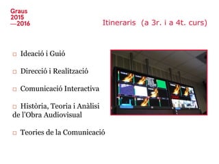 Itineraris (a 3r. i a 4t. curs)
□ Ideació i Guió
□ Direcció i Realització
□ Comunicació Interactiva
□ Història, Teoria i Anàlisi
de l’Obra Audiovisual
□ Teories de la Comunicació
 