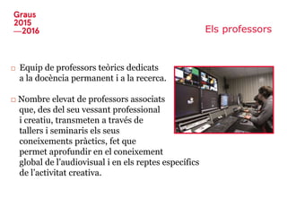 Els professors
□ Equip de professors teòrics dedicats
a la docència permanent i a la recerca.
□ Nombre elevat de professors associats
que, des del seu vessant professional
i creatiu, transmeten a través de
tallers i seminaris els seus
coneixements pràctics, fet que
permet aprofundir en el coneixement
global de l’audiovisual i en els reptes específics
de l’activitat creativa.
 