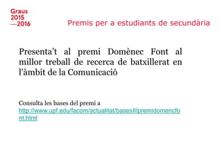Premis per a estudiants de secundària
Presenta’t al premi Domènec Font al
millor treball de recerca de batxillerat en
l’àmbit de la Comunicació
Consulta les bases del premi a
http://www.upf.edu/facom/actualitat/basesIIIpremidomencfo
nt.html
 