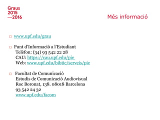 Més informació
□ www.upf.edu/grau
□ Punt d’Informació a l’Estudiant
Telèfon: (34) 93 542 22 28
CAU: https://cau.upf.edu/pie
Web: www.upf.edu/bibtic/serveis/pie
□ Facultat de Comunicació
Estudis de Comunicació Audiovisual
Roc Boronat, 138. 08018 Barcelona
93 542 24 32
www.upf.edu/facom
 