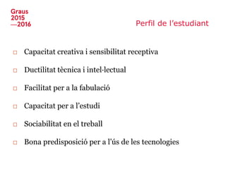Perfil de l’estudiant
□ Capacitat creativa i sensibilitat receptiva
□ Ductilitat tècnica i intel·lectual
□ Facilitat per a la fabulació
□ Capacitat per a l’estudi
□ Sociabilitat en el treball
□ Bona predisposició per a l’ús de les tecnologies
 