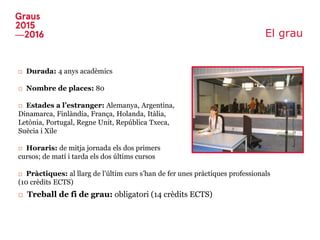 El grau
□ Durada: 4 anys acadèmics
□ Nombre de places: 80
□ Estades a l’estranger: Alemanya, Argentina,
Dinamarca, Finlàndia, França, Holanda, Itàlia,
Letònia, Portugal, Regne Unit, República Txeca,
Suècia i Xile
□ Horaris: de mitja jornada els dos primers
cursos; de matí i tarda els dos últims cursos
□ Pràctiques: al llarg de l’últim curs s’han de fer unes pràctiques professionals
(10 crèdits ECTS)
□ Treball de fi de grau: obligatori (14 crèdits ECTS)
 