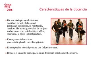 Característiques de la docència
□ Formació de personal altament
qualificat en activitats com el
guionatge, la direcció, la realització,
la crítica i la investigació dins de mitjans
audiovisuals com la televisió, el vídeo,
el cinema, la ràdio i els interactius.
□ Ensenyament de caràcter
generalista, plural i interdisciplinari.
□ Es compagina teoria i pràctica des del primer curs.
□ Requereix una alta participació i una dedicació pràcticament exclusiva.
 