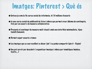 Imatges: Pinterest > Què és
• Entesa ja com la 3a xarxa social de referència, té 10 milions d'usuaris
• És una xarxa social de publicació de fotos i vídeos que permet crear àlbums de continguts,
  fets per un usuari o de manera col·laborativa

• Presenta el contingut de manera molt visual i amb una interfície minimalista, tipus
  taulell d'anuncis

• Permet seguir usuaris o temes
• Les imatges que es van recollint es diuen "pin" i es poden compartir (pin it - Repin)
• Ens pot ser vir per descobrir i organitzar imatges i vídeos per temàtiques (música,
  teatre,...)
 