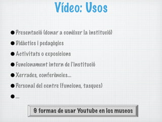 Vídeo: Usos
•Presentació (donar a conèixer la institució)
•Didàctics i pedagògics
•Activitats o exposicions
•Funcionament intern de l'institució
•Xerrades, conferències...
•Personal del centre (funcions, tasques)
•...
          9 formas de usar Youtube en los museos
 