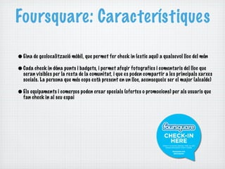 Foursquare: Característiques

• Eina de geolocalització mòbil, que permet fer check in (estic aquí) a qualsevol lloc del món
• Cada check in dóna punts i badgets, i permet afegir fotografies i comentaris del lloc que
  seran visibles per la resta de la comunitat, i que es poden compartir a les principals xarxes
  socials. La persona que més cops està present en un lloc, aconsegueix ser el major (alcalde)

• Els equipaments i comerços poden crear specials (ofertes o promocions) per als usuaris que
  fan check in al seu espai
 