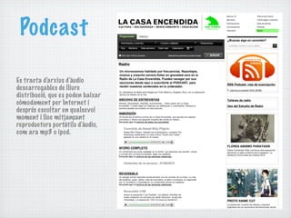 Podcast

Es tracta d'arxius d'àudio
descarregables de lliure
distribució, que es poden baixar
còmodament per Internet i
després escoltar en qualsevol
moment i lloc mitjançant
reproductors portàtils d'àudio,
com ara mp3 o ipod.
 