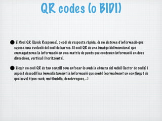QR codes (o BIDI)

•El Codi QR (Quick Response), o codi de resposta ràpida, és un sistema d'informació que
suposa una evolució del codi de barres. El codi QR és una imatge bidimensional que
emmagatzema la informació en una matriu de punts que contenen informació en dues
direccions, vertical i horitzontal.


•Llegir un codi QR és tan senzill com enfocar-lo amb la càmera del mòbil (lector de codis) i
aquest descodifica immediatament la informació que conté (normalment un contingut de
qualsevol tipus: web, multimèdia, descàrregues,...)
 