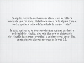 Cualquier proyecto que busque realmente crear cultura
mediante una red social distribuida necesita de alguna forma
   u otra apelar a la idea de “sabiduría de las multitudes”.

 En caso contrario, no nos encontremos con una verdadera
    red social distribuida, sino más bien con un sistema de
distribución básicamente vertical y unidireccional que utiliza
        puntualmente algunos recursos de la web 2.0.
 