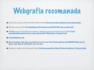 Webgrafia recomanada
• Guias de uso de redes sociales del Gobierno Vasco (Irekia) http://www.irekia.euskadi.net/es/site/snet working
• QR code en museos (pdf): http://mediamusea.files.wordpress.com/2010/10/qr-code-en-museos.pdf
• Visibilidad en la red 2.0: Pautas para mejorar y monitorizar nuestra presencia en la red (pdf): http://
   www.kulturklik.euskadi.net/wp-content/uploads/2011/04/cuaderno-formacion11.pdf

• http://mediamusea.com
• Qué son los blogs y cómo dejar de confundirlos con otra cosa: http://www.ecuaderno.com/2009/09/15/que-son-los-
   blogs-y-como-dejar-de-confundirlos-con-otra-cosa/

• Conceptos y ámbitos de la interconectividad: http://www.icono14.net/Num.-15.-Interactividad/no-15-interactividad
 