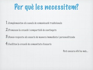 Per què les necessitem?

1.Complementen els canals de comunicació tradicionals
2.Promouen la creació i compartició de continguts
3.Donen resposta als usuaris de manera immediata i personalitzada
4.Faciliten la creació de comunitats d'usuaris
                                                        Però encara n'hi ha més...
 